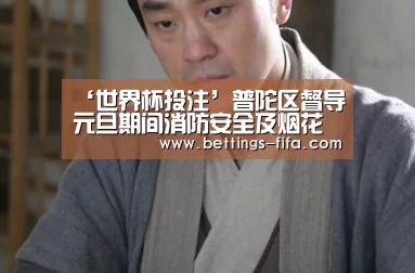 ‘世界杯投注’普陀区督导元旦期间消防安全及烟花爆竹管控工作